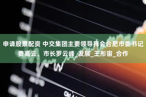 申请股票配资 中交集团主要领导拜会合肥市委书记费高云、市长罗云峰_发展_王彤宙_合作