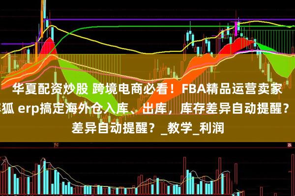 华夏配资炒股 跨境电商必看!FBA精品运营卖家如何通过赛狐 erp搞定海外仓入库、出库,库存差异自动提醒?_教学_利润