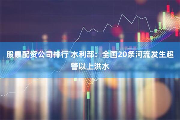 股票配资公司排行 水利部：全国20条河流发生超警以上洪水