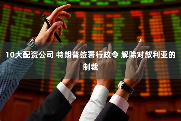 10大配资公司 特朗普签署行政令 解除对叙利亚的制裁