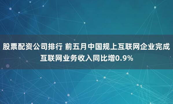 股票配资公司排行 前五月中国规上互联网企业完成互联网业务收入同比增0.9%
