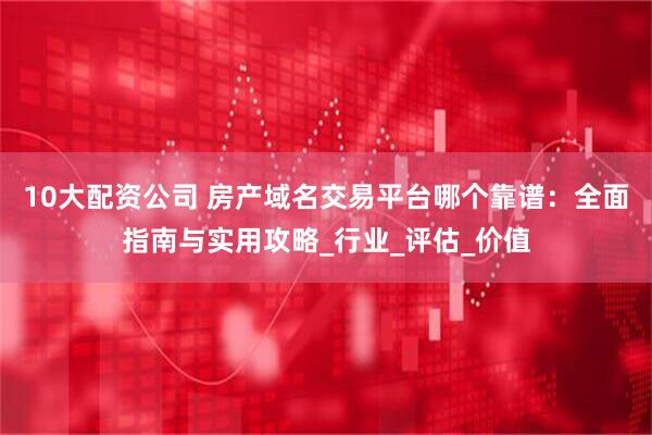 10大配资公司 房产域名交易平台哪个靠谱:全面指南与实用攻略_行业_评估_价值