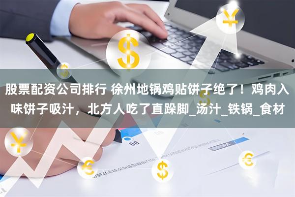 股票配资公司排行 徐州地锅鸡贴饼子绝了！鸡肉入味饼子吸汁，北方人吃了直跺脚_汤汁_铁锅_食材