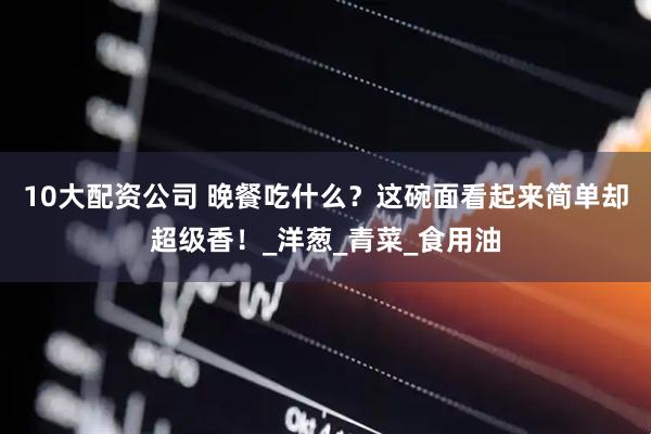 10大配资公司 晚餐吃什么？这碗面看起来简单却超级香！_洋葱_青菜_食用油