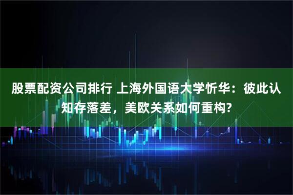 股票配资公司排行 上海外国语大学忻华：彼此认知存落差，美欧关系如何重构?