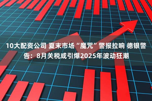 10大配资公司 夏末市场“魔咒”警报拉响 德银警告：8月关税或引爆2025年波动狂潮