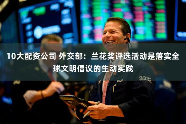 10大配资公司 外交部：兰花奖评选活动是落实全球文明倡议的生动实践