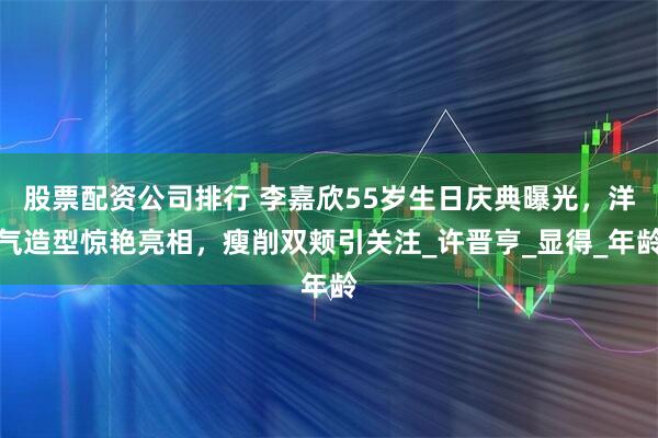 股票配资公司排行 李嘉欣55岁生日庆典曝光,洋气造型惊艳亮相,瘦削双颊引关注_许晋亨_显得_年龄