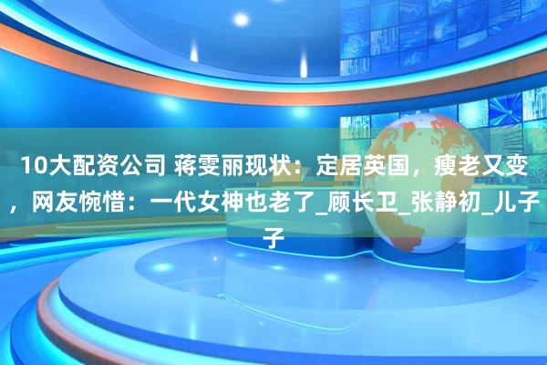 10大配资公司 蒋雯丽现状：定居英国，瘦老又变，网友惋惜：一代女神也老了_顾长卫_张静初_儿子