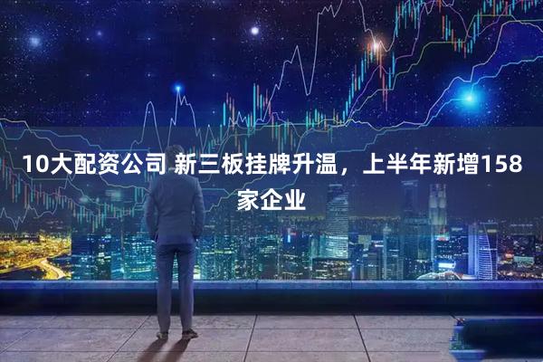 10大配资公司 新三板挂牌升温,上半年新增158家企业