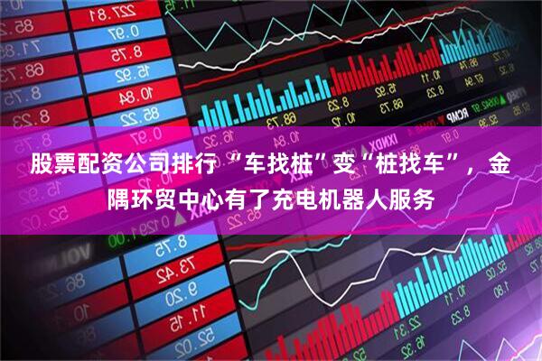 股票配资公司排行 “车找桩”变“桩找车”,金隅环贸中心有了充电机器人服务