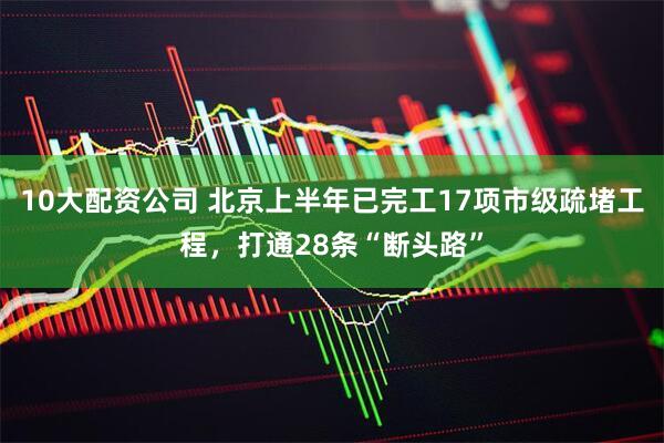 10大配资公司 北京上半年已完工17项市级疏堵工程，打通28条“断头路”