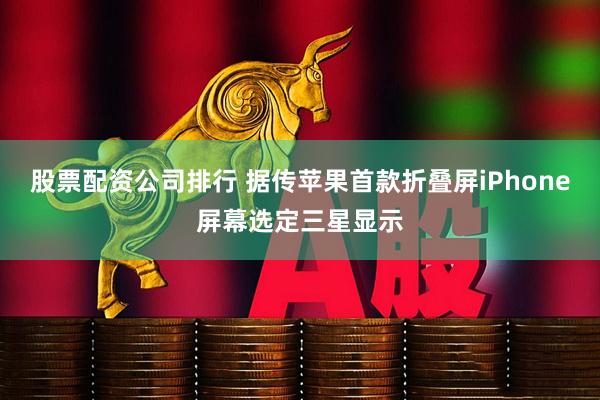 股票配资公司排行 据传苹果首款折叠屏iPhone屏幕选定三星显示