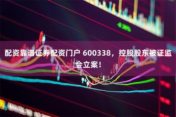 配资靠谱证券配资门户 600338，控股股东被证监会立案！