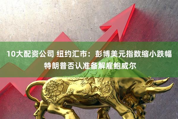 10大配资公司 纽约汇市：彭博美元指数缩小跌幅 特朗普否认准备解雇鲍威尔