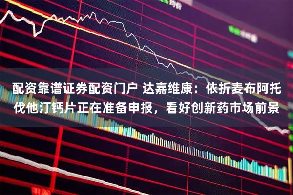 配资靠谱证券配资门户 达嘉维康：依折麦布阿托伐他汀钙片正在准备申报，看好创新药市场前景