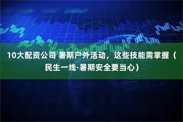 10大配资公司 暑期户外活动，这些技能需掌握（民生一线·暑期安全要当心）