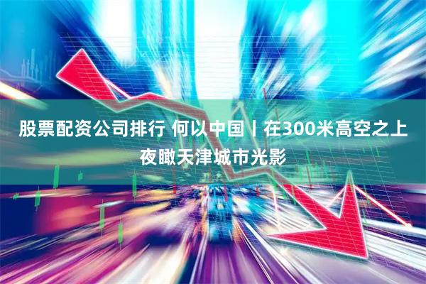 股票配资公司排行 何以中国丨在300米高空之上夜瞰天津城市光影