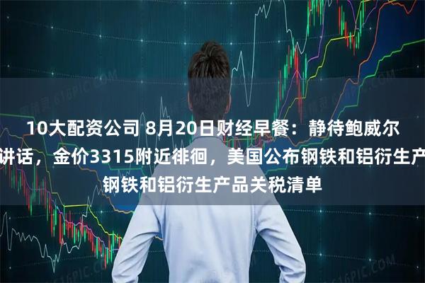 10大配资公司 8月20日财经早餐:静待鲍威尔杰克逊霍尔讲话,金价3315附近徘徊,美国公布钢铁和铝衍生产品关税清单