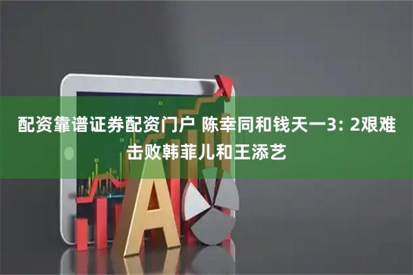 配资靠谱证券配资门户 陈幸同和钱天一3: 2艰难击败韩菲儿和王添艺