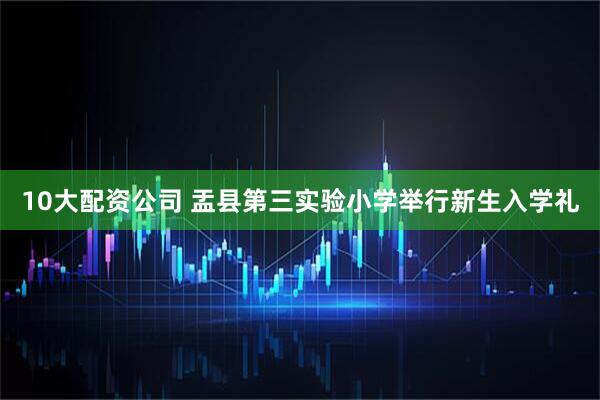 10大配资公司 盂县第三实验小学举行新生入学礼