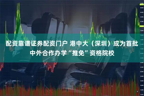 配资靠谱证券配资门户 港中大（深圳）成为首批中外合作办学“推免”资格院校