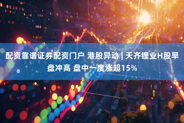 配资靠谱证券配资门户 港股异动 | 天齐锂业H股早盘冲高 盘中一度涨超15%
