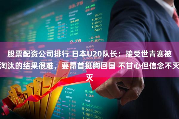 股票配资公司排行 日本U20队长：接受世青赛被淘汰的结果很难，要昂首挺胸回国 不甘心但信念不灭