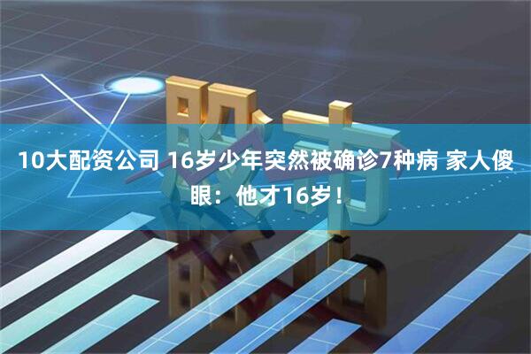 10大配资公司 16岁少年突然被确诊7种病 家人傻眼：他才16岁！
