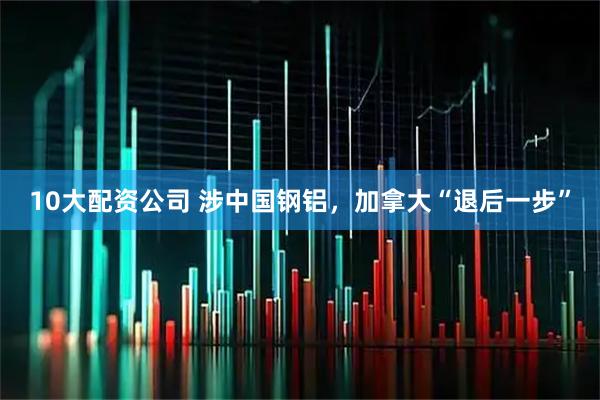 10大配资公司 涉中国钢铝，加拿大“退后一步”