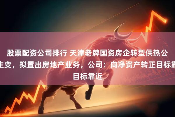 股票配资公司排行 天津老牌国资房企转型供热公司生变，拟置出房地产业务，公司：向净资产转正目标靠近