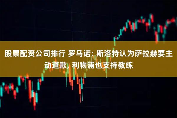 股票配资公司排行 罗马诺: 斯洛特认为萨拉赫要主动道歉, 利物浦也支持教练