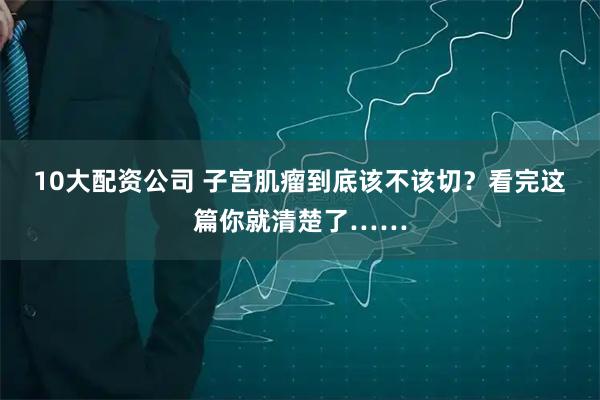 10大配资公司 子宫肌瘤到底该不该切？看完这篇你就清楚了……