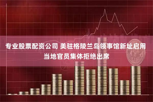 专业股票配资公司 美驻格陵兰岛领事馆新址启用 当地官员集体拒绝出席