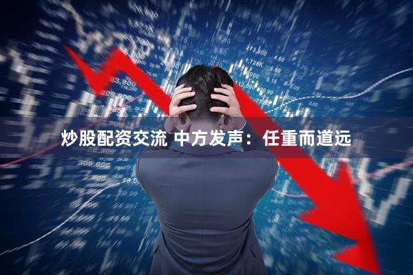 炒股配资交流 中方发声：任重而道远