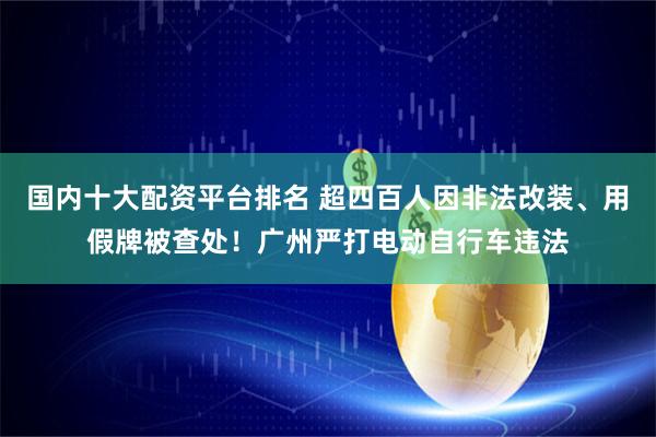 国内十大配资平台排名 超四百人因非法改装、用假牌被查处！广州严打电动自行车违法