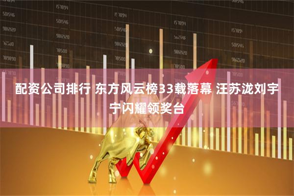 配资公司排行 东方风云榜33载落幕 汪苏泷刘宇宁闪耀领奖台